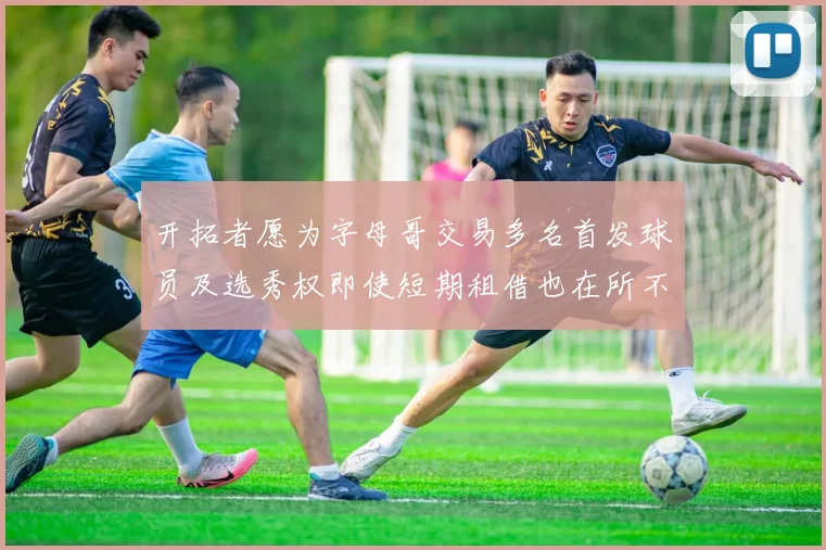 开拓者愿为字母哥交易多名首发球员及选秀权即使短期租借也在所不惜