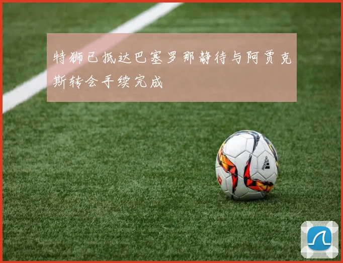 特狮已抵达巴塞罗那静待与阿贾克斯转会手续完成