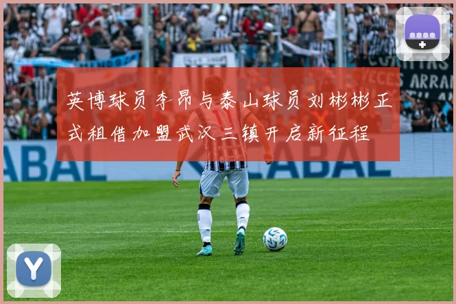 英博球员李昂与泰山球员刘彬彬正式租借加盟武汉三镇开启新征程