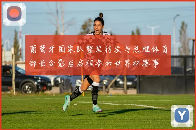 葡萄牙国家队整装待发与总理体育部长合影后启程参加世界杯赛事
