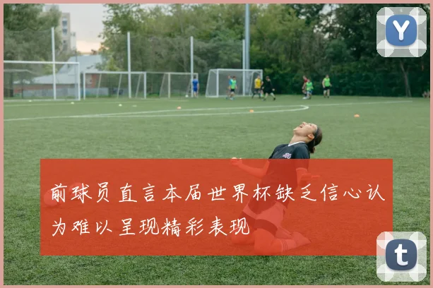 前球员直言本届世界杯缺乏信心认为难以呈现精彩表现