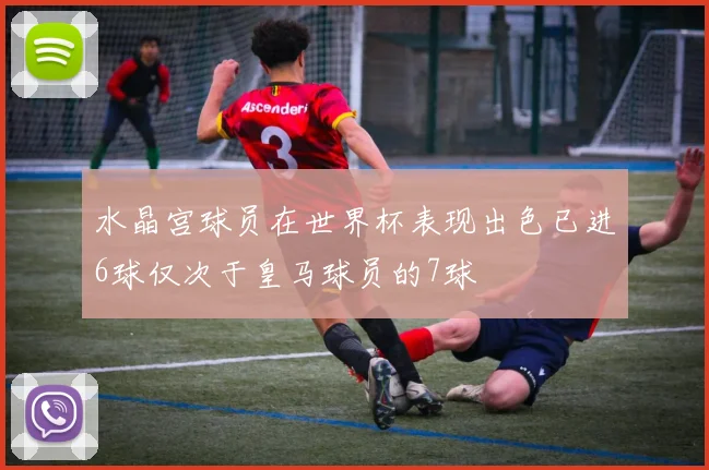 水晶宫球员在世界杯表现出色已进6球仅次于皇马球员的7球