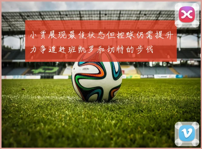 小贾展现最佳状态但控球仍需提升力争追赶班凯罗和切特的步伐