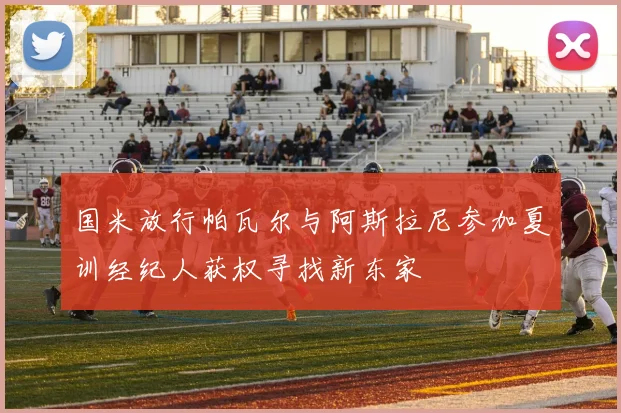 国米放行帕瓦尔与阿斯拉尼参加夏训经纪人获权寻找新东家