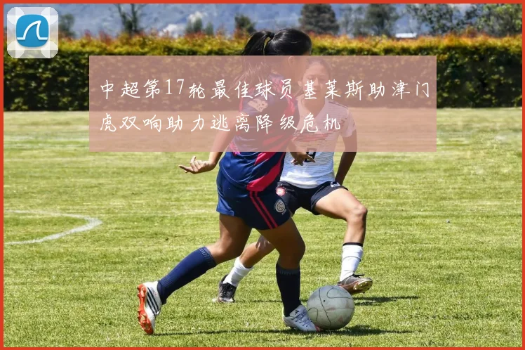 中超第17轮最佳球员基莱斯助津门虎双响助力逃离降级危机