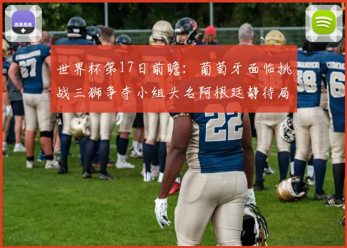世界杯第17日前瞻：葡萄牙面临挑战三狮争夺小组头名阿根廷静待局势变化