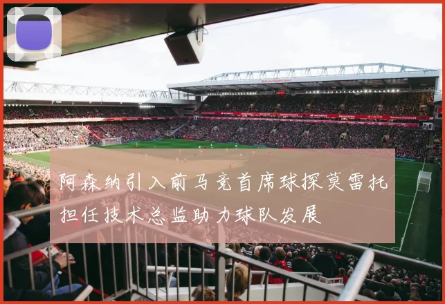 阿森纳引入前马竞首席球探莫雷托担任技术总监助力球队发展