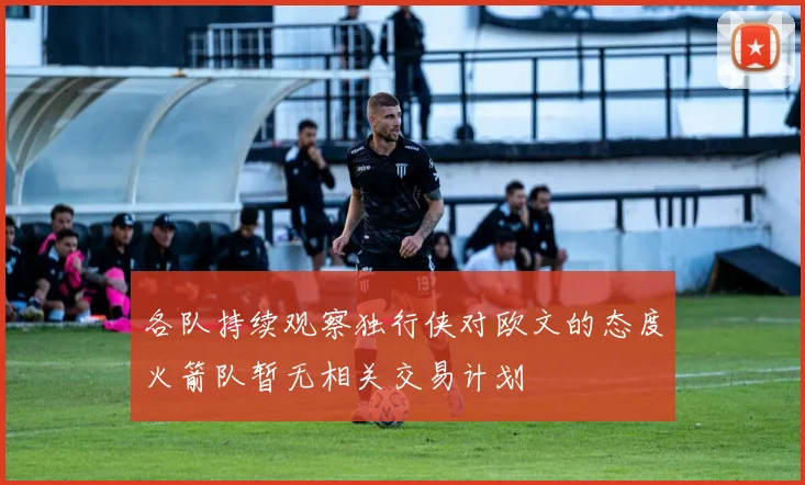 各队持续观察独行侠对欧文的态度火箭队暂无相关交易计划